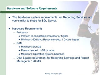 Hardware and Software Requirements


   The hardware system requirements for Reporting Services are
    very similar to those for SQL Server.

   Hardware Requirements
    –   Processor
          Pentium III-compatible processor or higher
          Minimum: 600 MHz Recommended: 1 GHz or higher
    –   RAM
          Minimum: 512 MB
          Recommended: 1 GB or more
          Maximum: Operating system maximum

    –   Disk Space requirement for Reporting Services and Report
        Manager is 120 MB



                              Monday, January 11, 2010
 