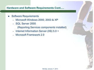 Hardware and Software Requirements Cont.....


   Software Requirements
     – Microsoft Windows 2000, 2003 & XP
     – SQL Server 2005
         (Reporting Services components installed)
     – Internet Information Server (IIS) 5.0 +
     – Microsoft Framework 2.0




                             Monday, January 11, 2010
 