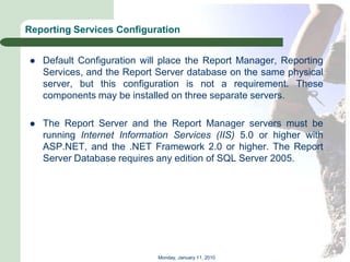 Reporting Services Configuration


   Default Configuration will place the Report Manager, Reporting
    Services, and the Report Server database on the same physical
    server, but this configuration is not a requirement. These
    components may be installed on three separate servers.

   The Report Server and the Report Manager servers must be
    running Internet Information Services (IIS) 5.0 or higher with
    ASP.NET, and the .NET Framework 2.0 or higher. The Report
    Server Database requires any edition of SQL Server 2005.




                             Monday, January 11, 2010
 