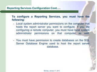 Reporting Services Configuration Cont.....


   To configure a Reporting Services, you must have the
   following:
    – Local system administrator permissions on the computer that
       hosts the report server you want to configure. If you are
       configuring a remote computer, you must have local system
       administrator permissions on that computer as well.

    –   You must have permission to create databases on the SQL
        Server Database Engine used to host the report server
                               database.




                            Monday, January 11, 2010
 