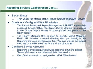Reporting Services Configuration Cont.....


    Server Status
     –   This verify the status of the Report Server Windows Service
    Create and Configure Virtual Directories
     –   The Report Server and Report Manager are ASP.NET applications
         accessed through URLs. The Report Server URL provides access
         to the Simple Object Access Protocol (SOAP) endpoints of the
         report server.
     –   The Report Manager URL is used to launch Report Manager.
         Each URL includes a virtual directory that you specify in the
         Reporting Services Configuration tool. You can choose the default
         Web site or another Web site for the virtual directories.
    Configure Service Accounts
     –   Reporting Services requires service accounts to run the Report
         Server Web service and Microsoft Windows service.
     –   Web Service cannot be configured on XP & 2000 Servers.




                                Monday, January 11, 2010
 