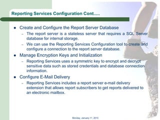 Reporting Services Configuration Cont.....


    Create and Configure the Report Server Database
     –   The report server is a stateless server that requires a SQL Server
         database for internal storage.
     –   We can use the Reporting Services Configuration tool to create and
         configure a connection to the report server database.
    Manage Encryption Keys and Initialization
     –   Reporting Services uses a symmetric key to encrypt and decrypt
         sensitive data such as stored credentials and database connection
         information.
    Configure E-Mail Delivery
     –   Reporting Services includes a report server e-mail delivery
         extension that allows report subscribers to get reports delivered to
         an electronic mailbox.




                                   Monday, January 11, 2010
 