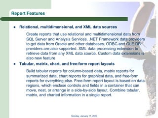 Report Features


   Relational, multidimensional, and XML data sources
       Create reports that use relational and multidimensional data from
       SQL Server and Analysis Services. .NET Framework data providers
       to get data from Oracle and other databases. ODBC and OLE DB
       providers are also supported. XML data processing extension to
       retrieve data from any XML data source. Custom data extensions is
       also new feature
   Tabular, matrix, chart, and free-form report layouts
       Build tabular reports for column-based data, matrix reports for
       summarized data, chart reports for graphical data, and free-form
       reports for everything else. Free-form report layout is based on data
       regions, which enclose controls and fields in a container that can
       move, nest, or arrange in a side-by-side layout. Combine tabular,
       matrix, and charted information in a single report.




                                 Monday, January 11, 2010
 