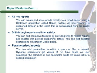 Report Features Cont…


   Ad hoc reports
        You can create and save reports directly to a report server using a
        ClickOnce application called Report Builder. Ad hoc reporting is
        supported through a thin client that is downloaded from the report
        server.
   Drill-through reports and interactivity
        You can add interactive features by providing links to related reports
        and reports that provide supporting details. You can add scripted
        expressions in Microsoft Visual Basic.
   Parameterized reports
        You can add parameters to refine a query or filter a dataset.
        Dynamic parameters get values at run time based on user
        selections (the selection of one parameter builds the value list for a
        second parameter)




                                  Monday, January 11, 2010
 