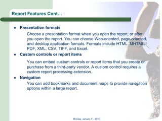 Report Features Cont…


   Presentation formats
       Choose a presentation format when you open the report, or after
       you open the report. You can choose Web-oriented, page-oriented,
       and desktop application formats. Formats include HTML, MHTML,
       PDF, XML, CSV, TIFF, and Excel.
   Custom controls or report items
       You can embed custom controls or report items that you create or
       purchase from a third-party vendor. A custom control requires a
       custom report processing extension.
   Navigation
       You can add bookmarks and document maps to provide navigation
       options within a large report.




                                Monday, January 11, 2010
 
