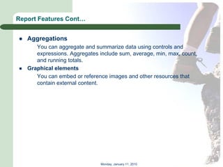 Report Features Cont…


   Aggregations
       You can aggregate and summarize data using controls and
       expressions. Aggregates include sum, average, min, max, count,
       and running totals.
   Graphical elements
       You can embed or reference images and other resources that
       contain external content.




                                Monday, January 11, 2010
 