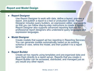 Report and Model Design

   Report Designer
       Use Report Designer to work with data, define a layout, preview a
       report, and publish a report to a test or production server. Report
       Designer includes query builders, an expression editor, and wizards
       so that you can follow step-by-step instructions to create a report.
       Report Designer also supports advanced reporting features for
       professional report designers who understand query languages and
       expression languages.

   Model Designer
      Create models that support ad hoc reporting in Reporting Services.
      You can generate models automatically based on an existing
      schema or view, refine the model, and then publish it to a report
      server.

   Report Builder
       Create ad hoc reports using templates and pre-organized data and
       save them directly to a report server. Reports that you create in
       Report Builder can be accessed, distributed, and managed just as
       you would any other report.


                                 Monday, January 11, 2010
 