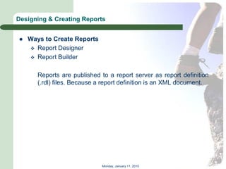 Designing & Creating Reports


   Ways to Create Reports
     Report Designer
     Report Builder


       Reports are published to a report server as report definition
       (.rdl) files. Because a report definition is an XML document.




                              Monday, January 11, 2010
 