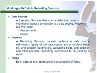 Working with Data in Reporting Services


   Data Sources
       A Reporting Services data source definition contains
       information about a connection to a data source. Following
       are two types:
         • Report-specific
         • Shared
   Datasets
       A Reporting Services dataset contains a data source
       definition, a query of the data source and a resulting fields
       list, and possibly parameters, calculated fields, and collation
       and other character sensitivity information to be used by a
       report.
   Fields
       Each dataset in a report contains a collection of fields.


                               Monday, January 11, 2010
 