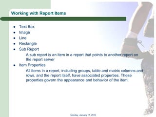 Working with Report Items


   Text Box
   Image
   Line
   Rectangle
   Sub Report
        A sub report is an item in a report that points to another report on
        the report server
   Item Properties
        All items in a report, including groups, table and matrix columns and
        rows, and the report itself, have associated properties. These
        properties govern the appearance and behavior of the item.




                                  Monday, January 11, 2010
 