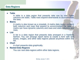 Data Regions

   Table
        A table is a data region that presents data row by row. Table
        columns are static. Table rows expand downwards to accommodate
        the data.
   Matrix
        A matrix is also known as a crosstab. A matrix data region contains
        both columns and rows that expand to accommodate the data. A
        matrix can have dynamic columns and rows and static columns and
        rows.
   List
        A list is a data region that presents data arranged in a freeform
        fashion. You can arrange report items to create a form with text
        boxes, images, and other data regions placed anywhere within the
        list.
   Chart
        A chart presents data graphically.
   Nested Data Regions
        You can nest data regions within other data regions.



                                 Monday, January 11, 2010
 