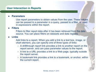 User Interaction in Reports

    Parameters
         Use report parameters to obtain values from the user. These values
         can be passed to a parameter in a query, passed to a filter, or used
         in expressions within the report.
    Filters
         Filters to filter report data after it has been retrieved from the data
         source. You can place filters on datasets and data regions.
    Links
         Add links to a report. When you add a link to a text box, image, or
         chart element, you can specify one of three types of links:
           • A drillthrough report link provides a link to another report on the
              report server, and can pass parameter values to the report.
           • A link to a URL provides a link to a Web page, typically outside
              the report server.
           • A bookmark link provides a link to a bookmark, or anchor, within
              the current report.



                                    Monday, January 11, 2010
 