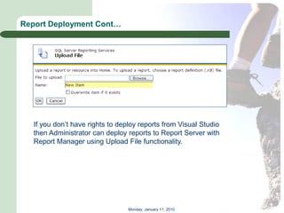 Report Deployment Cont…




   If you don’t have rights to deploy reports from Visual Studio
   then Administrator can deploy reports to Report Server with
   Report Manager using Upload File functionality.




                                  Monday, January 11, 2010
 