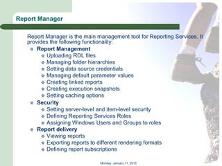 Report Manager

   Report Manager is the main management tool for Reporting Services. It
   provides the following functionality:
     Report Management
          Uploading RDL files
          Managing folder hierarchies
          Setting data source credentials
          Managing default parameter values
          Creating linked reports
          Creating execution snapshots
          Setting caching options
     Security
          Setting server-level and item-level security
          Defining Reporting Services Roles
          Assigning Windows Users and Groups to roles
     Report delivery
          Viewing reports
          Exporting reports to different rendering formats
          Defining report subscriptions


                               Monday, January 11, 2010
 