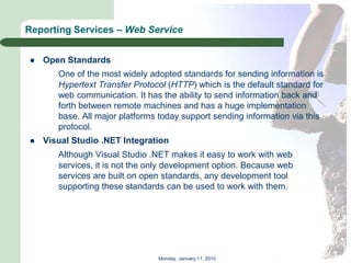 Reporting Services – Web Service


   Open Standards
       One of the most widely adopted standards for sending information is
       Hypertext Transfer Protocol (HTTP) which is the default standard for
       web communication. It has the ability to send information back and
       forth between remote machines and has a huge implementation
       base. All major platforms today support sending information via this
       protocol.
   Visual Studio .NET Integration
       Although Visual Studio .NET makes it easy to work with web
       services, it is not the only development option. Because web
       services are built on open standards, any development tool
       supporting these standards can be used to work with them.




                                Monday, January 11, 2010
 