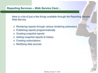Reporting Services – Web Service Cont…


   Here is a list of just a few things available through the Reporting Service
   Web Service.

       Rendering reports through various rendering extensions
       Publishing reports programmatically
       Creating snapshot reports
       Adding snapshot reports to history
       Creating subscriptions
       Modifying data sources




                                 Monday, January 11, 2010
 