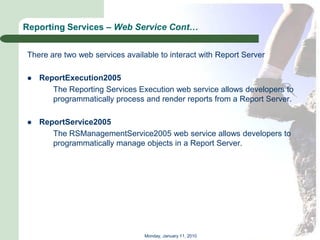 Reporting Services – Web Service Cont…


There are two web services available to interact with Report Server

   ReportExecution2005
       The Reporting Services Execution web service allows developers to
       programmatically process and render reports from a Report Server.

   ReportService2005
       The RSManagementService2005 web service allows developers to
       programmatically manage objects in a Report Server.




                                 Monday, January 11, 2010
 