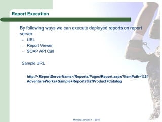 Report Execution


   By following ways we can execute deployed reports on report
   server.
    –   URL
    –   Report Viewer
    –   SOAP API Call

    Sample URL


        http://<ReportServerName>/Reports/Pages/Report.aspx?ItemPath=%2f
        AdventureWorks+Sample+Reports%2fProduct+Catalog




                                Monday, January 11, 2010
 