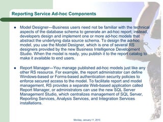 Reporting Service Ad-hoc Components

   Model Designer—Business users need not be familiar with the technical
    aspects of the database schema to generate an ad-hoc report; instead,
    developers design and implement one or more ad-hoc models that
    abstract the underlying data source schema. To design the ad-hoc
    model, you use the Model Designer, which is one of several RS
    designers provided by the new Business Intelligence Development
    Studio. When the model is ready, you publish it to the report catalog to
    make it available to end users.

   Report Manager—You manage published ad-hoc models just like any
    other RS resource. For example, the report administrator can define
    Windows-based or Forms-based authentication security policies to
    enforce secured access to the model. To facilitate report and model
    management, RS provides a separate Web-based application called
    Report Manager, or administrators can use the new SQL Server
    Management Studio, which centralizes management of SQL Server,
    Reporting Services, Analysis Services, and Integration Services
    installations.



                                 Monday, January 11, 2010
 