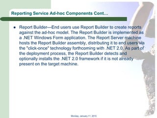 Reporting Service Ad-hoc Components Cont…


   Report Builder—End users use Report Builder to create reports
    against the ad-hoc model. The Report Builder is implemented as
    a .NET Windows Form application. The Report Server machine
    hosts the Report Builder assembly, distributing it to end users via
    the "click-once" technology forthcoming with .NET 2.0. As part of
    the deployment process, the Report Builder detects and
    optionally installs the .NET 2.0 framework if it is not already
    present on the target machine.




                               Monday, January 11, 2010
 