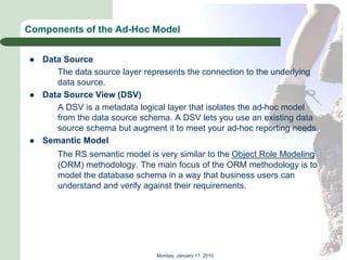 Components of the Ad-Hoc Model


   Data Source
       The data source layer represents the connection to the underlying
       data source.
   Data Source View (DSV)
       A DSV is a metadata logical layer that isolates the ad-hoc model
       from the data source schema. A DSV lets you use an existing data
       source schema but augment it to meet your ad-hoc reporting needs.
   Semantic Model
       The RS semantic model is very similar to the Object Role Modeling
       (ORM) methodology. The main focus of the ORM methodology is to
       model the database schema in a way that business users can
       understand and verify against their requirements.




                                Monday, January 11, 2010
 