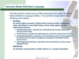 Semantic Model Definition Language


   The RS semantic model uses an XML-based grammar called Semantic
   Model Definition Language (SMDL). The semantic model defines the
   following main objects:
    – Entities
        An entity object consists of fields which could be either attributes or
        roles, described in more detail below. Each entity object has the
        following properties:
            IdentifyingAttributes—Specifies the attribute(s) that identify uniquely the
             instance of the entity.
            SortAttributes—Specifies the attribute(s) by which this entity will be sorted.
            DefaultDetailAttributes—Specifies which attribute(s) which will be displayed
             by default when the entity is dragged and dropped to the Report Builder
             report canvas.
            DefaultAggregateAttributes—Specifies which attribute(s) the entity should
             aggregate upon.
    –   Attributes
        An attribute corresponds to a DSV column or a named calculation.




                                       Monday, January 11, 2010
 