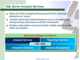 SQL Server Analysis Services

  Allows for Online Analytical Processing (OLAP), commonly
  referred to as ―cubes‖.
   Includes advanced analytical features such as complete data
  mining and key performance indicator frameworks.
  Enables organizations to accommodate multiple analytic needs
  within one solution.


                Business Intelligence Platform
     Analysis Services                          Reporting Services
                           SQL 2005
    Integration Services                     Database Management



                            Monday, January 11, 2010
 