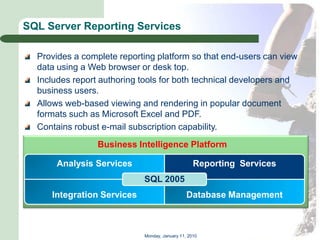 SQL Server Reporting Services

  Provides a complete reporting platform so that end-users can view
  data using a Web browser or desk top.
  Includes report authoring tools for both technical developers and
  business users.
  Allows web-based viewing and rendering in popular document
  formats such as Microsoft Excel and PDF.
  Contains robust e-mail subscription capability.
                 Business Intelligence Platform

      Analysis Services                           Reporting Services
                            SQL 2005
     Integration Services                      Database Management



                            Monday, January 11, 2010
 