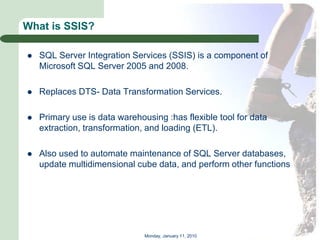 What is SSIS?

   SQL Server Integration Services (SSIS) is a component of
    Microsoft SQL Server 2005 and 2008.

   Replaces DTS- Data Transformation Services.

   Primary use is data warehousing :has flexible tool for data
    extraction, transformation, and loading (ETL).

   Also used to automate maintenance of SQL Server databases,
    update multidimensional cube data, and perform other functions




                               Monday, January 11, 2010
 