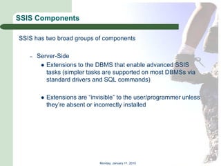 SSIS Components

SSIS has two broad groups of components

   –   Server-Side
         Extensions to the DBMS that enable advanced SSIS
          tasks (simpler tasks are supported on most DBMSs via
          standard drivers and SQL commands)

           Extensions are ―invisible‖ to the user/programmer unless
            they’re absent or incorrectly installed




                               Monday, January 11, 2010
 