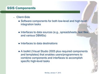 SSIS Components

   –   Client-Side
         Software components for both low-level and high-level
           integration tasks

           Interfaces to data sources (e.g., spreadsheets, text files,
            and various DBMSs)

           Interfaces to data destinations

           A toolkit (Visual Studio 2005 plus required components
            and templates) that enables users/programmers to
            combine components and interfaces to accomplish
            specific high-level tasks



                                Monday, January 11, 2010
 