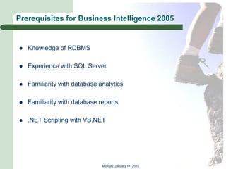 Prerequisites for Business Intelligence 2005


   Knowledge of RDBMS

   Experience with SQL Server

   Familiarity with database analytics

   Familiarity with database reports

   .NET Scripting with VB.NET




                               Monday, January 11, 2010
 