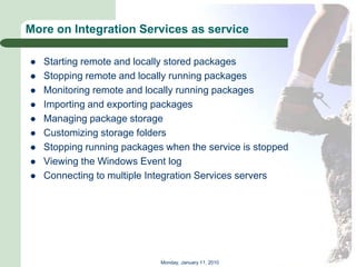 More on Integration Services as service

   Starting remote and locally stored packages
   Stopping remote and locally running packages
   Monitoring remote and locally running packages
   Importing and exporting packages
   Managing package storage
   Customizing storage folders
   Stopping running packages when the service is stopped
   Viewing the Windows Event log
   Connecting to multiple Integration Services servers




                             Monday, January 11, 2010
 