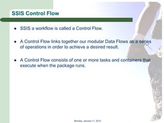 SSIS Control Flow

   SSIS a workflow is called a Control Flow.

   A Control Flow links together our modular Data Flows as a series
    of operations in order to achieve a desired result.

   A Control Flow consists of one or more tasks and containers that
    execute when the package runs.




                              Monday, January 11, 2010
 