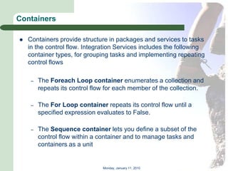 Containers

   Containers provide structure in packages and services to tasks
    in the control flow. Integration Services includes the following
    container types, for grouping tasks and implementing repeating
    control flows

     –   The Foreach Loop container enumerates a collection and
         repeats its control flow for each member of the collection.

     –   The For Loop container repeats its control flow until a
         specified expression evaluates to False.

     –   The Sequence container lets you define a subset of the
         control flow within a container and to manage tasks and
         containers as a unit


                                Monday, January 11, 2010
 
