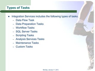 Types of Tasks

   Integration Services includes the following types of tasks.
     – Data Flow Task
     – Data Preparation Tasks
     – Workflow Tasks
     – SQL Server Tasks
     – Scripting Tasks
     – Analysis Services Tasks
     – Maintenance Tasks
     – Custom Tasks




                               Monday, January 11, 2010
 