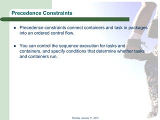 Precedence Constraints

   Precedence constraints connect containers and task in packages
    into an ordered control flow.

   You can control the sequence execution for tasks and
    containers, and specify conditions that determine whether tasks
    and containers run.




                              Monday, January 11, 2010
 