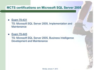 MCTS certifications on Microsoft SQL Server 2005


   Exam 70-431
    TS: Microsoft SQL Server 2005, Implementation and
    Maintenance

   Exam 70-445
    TS: Microsoft SQL Server 2005, Business Intelligence
    Development and Maintenance




                             Monday, January 11, 2010
 