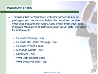 Workflow Tasks

   The tasks that communicate with other processes to run
    packages, run programs or batch files, send and receive
    messages between packages, send e-mail messages, read
    Windows Management Instrumentation (WMI) data, and watch
    for WMI events.

    –   Execute Package Task
    –   Execute DTS 2000 Package Task
    –   Execute Process Task
    –   Message Queue Task
    –   Send Mail Task
    –   WMI Data Reader Task
    –   WMI Event Watcher Task


                           Monday, January 11, 2010
 