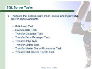 SQL Server Tasks

   The tasks that access, copy, insert, delete, and modify SQL
    Server objects and data.

     –   Bulk Insert Task
     –   Execute SQL Task
     –   Transfer Database Task
     –   Transfer Error Messages Task
     –   Transfer Jobs Task
     –   Transfer Logins Task
     –   Transfer Master Stored Procedures Task
     –   Transfer SQL Server Objects Task




                              Monday, January 11, 2010
 