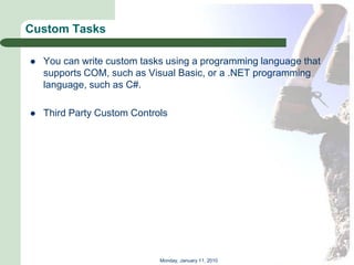 Custom Tasks

   You can write custom tasks using a programming language that
    supports COM, such as Visual Basic, or a .NET programming
    language, such as C#.

   Third Party Custom Controls




                             Monday, January 11, 2010
 