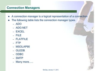 Connection Managers

   A connection manager is a logical representation of a connection
   The following table lists the connection manager types.
     – ADO
     – ADO.NET
     – EXCEL
     – FILE
     – FLATFILE
     – FTP
     – MSOLAP90
     – OLEDB
     – ODBC
     – SMTP
     – Many more…..


                              Monday, January 11, 2010
 