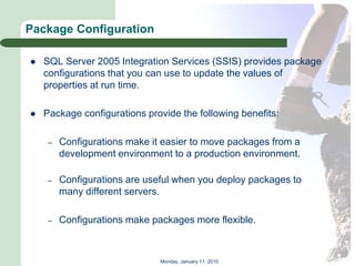 Package Configuration

   SQL Server 2005 Integration Services (SSIS) provides package
    configurations that you can use to update the values of
    properties at run time.

   Package configurations provide the following benefits:

     –   Configurations make it easier to move packages from a
         development environment to a production environment.

     –   Configurations are useful when you deploy packages to
         many different servers.

     –   Configurations make packages more flexible.



                               Monday, January 11, 2010
 