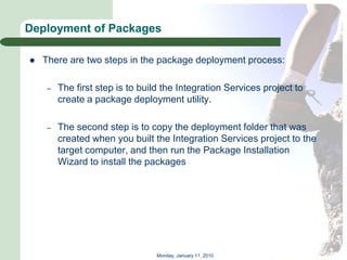 Deployment of Packages

   There are two steps in the package deployment process:

    –   The first step is to build the Integration Services project to
        create a package deployment utility.

    –   The second step is to copy the deployment folder that was
        created when you built the Integration Services project to the
        target computer, and then run the Package Installation
        Wizard to install the packages




                                 Monday, January 11, 2010
 