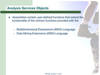 Analysis Services Objects

   Assemblies contain user-defined functions that extend the
    functionality of the intrinsic functions provided with the


     –   Multidimensional Expressions (MDX) Language
     –   Data Mining Extensions (DMX) Language




                              Monday, January 11, 2010
 