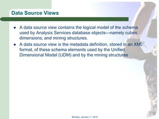 Data Source Views

   A data source view contains the logical model of the schema
    used by Analysis Services database objects—namely cubes,
    dimensions, and mining structures.
   A data source view is the metadata definition, stored in an XML
    format, of these schema elements used by the Unified
    Dimensional Model (UDM) and by the mining structures




                              Monday, January 11, 2010
 