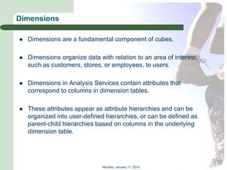 Dimensions

   Dimensions are a fundamental component of cubes.

   Dimensions organize data with relation to an area of interest,
    such as customers, stores, or employees, to users.

   Dimensions in Analysis Services contain attributes that
    correspond to columns in dimension tables.

   These attributes appear as attribute hierarchies and can be
    organized into user-defined hierarchies, or can be defined as
    parent-child hierarchies based on columns in the underlying
    dimension table.




                               Monday, January 11, 2010
 