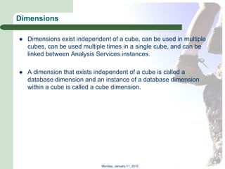 Dimensions

   Dimensions exist independent of a cube, can be used in multiple
    cubes, can be used multiple times in a single cube, and can be
    linked between Analysis Services.instances.

   A dimension that exists independent of a cube is called a
    database dimension and an instance of a database dimension
    within a cube is called a cube dimension.




                              Monday, January 11, 2010
 
