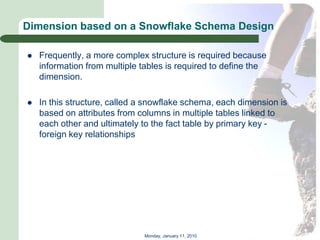 Dimension based on a Snowflake Schema Design

   Frequently, a more complex structure is required because
    information from multiple tables is required to define the
    dimension.

   In this structure, called a snowflake schema, each dimension is
    based on attributes from columns in multiple tables linked to
    each other and ultimately to the fact table by primary key -
    foreign key relationships




                              Monday, January 11, 2010
 