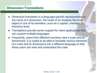 Dimension Translations

   Dimension translation is a language-specific representation of
    the name of a dimension, the name of an Analysis Services
    object or one of its members, such as a caption, member, or
    hierarchy level.
   Translations provide server support for client applications that
    can support multiple languages.
   Frequently, users from different countries view a cube and its
    dimensions. It is useful to be able to translate various elements
    of a cube and its dimensions into a different language so that
    these users can view and understand the cube




                               Monday, January 11, 2010
 